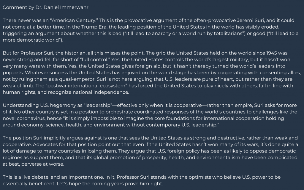 Comment by Daniel Immerwahr
There never was an “American Century.” This is the provocative argument of the often-provocative Jeremi Suri, and it could not come at a better time. In the Trump Era, the leading position of the United States in the world has visibly eroded, triggering an argument about whether this is bad (“It’ll lead to anarchy or a world run by totalitarians”) or good (“It’ll lead to a more democratic world”). 
But for Professor Suri, the historian, all this misses the point. The grip the United States held on the world since 1945 was never strong and fell far short of “full control.” Yes, the United States controls the world’s largest military, but it hasn’t won very many wars with them. Yes, the United States gives foreign aid, but it hasn’t thereby turned the world’s leaders into puppets. Whatever success the United States has enjoyed on the world stage has been by cooperating with consenting allies, not by ruling them as a quasi-emperor. Suri is not here arguing that U.S. leaders are pure of heart, but rather than they are weak of limb. The “postwar international ecosystem” has forced the United States to play nicely with others, fall in line with human rights, and recognize national independence. 
Understanding U.S. hegemony as “leadership”—effective only when it is cooperative—rather than empire, Suri asks for more of it. No other country is yet in a position to orchestrate coordinated responses of the world’s countries to challenges like the novel coronavirus, hence “it is simply impossible to imagine the core foundations for international cooperation holding around economy, science, health, and environment without contemporary U.S. leadership.” 
The position Suri implicitly argues against is one that sees the United States as strong and destructive, rather than weak and cooperative. Advocates for that position point out that even if the United States hasn’t won many of its wars, it’s done quite a lot of damage to many countries in losing them. They argue that U.S. foreign policy has been as likely to oppose democratic regimes as support them, and that its global promotion of prosperity, health, and environmentalism have been complicated at best, perverse at worse. 
This is a live debate, and an important one. In it, Professor Suri stands with the optimists who believe U.S. power to be essentially beneficent. Let’s hope the coming years prove him right.  
