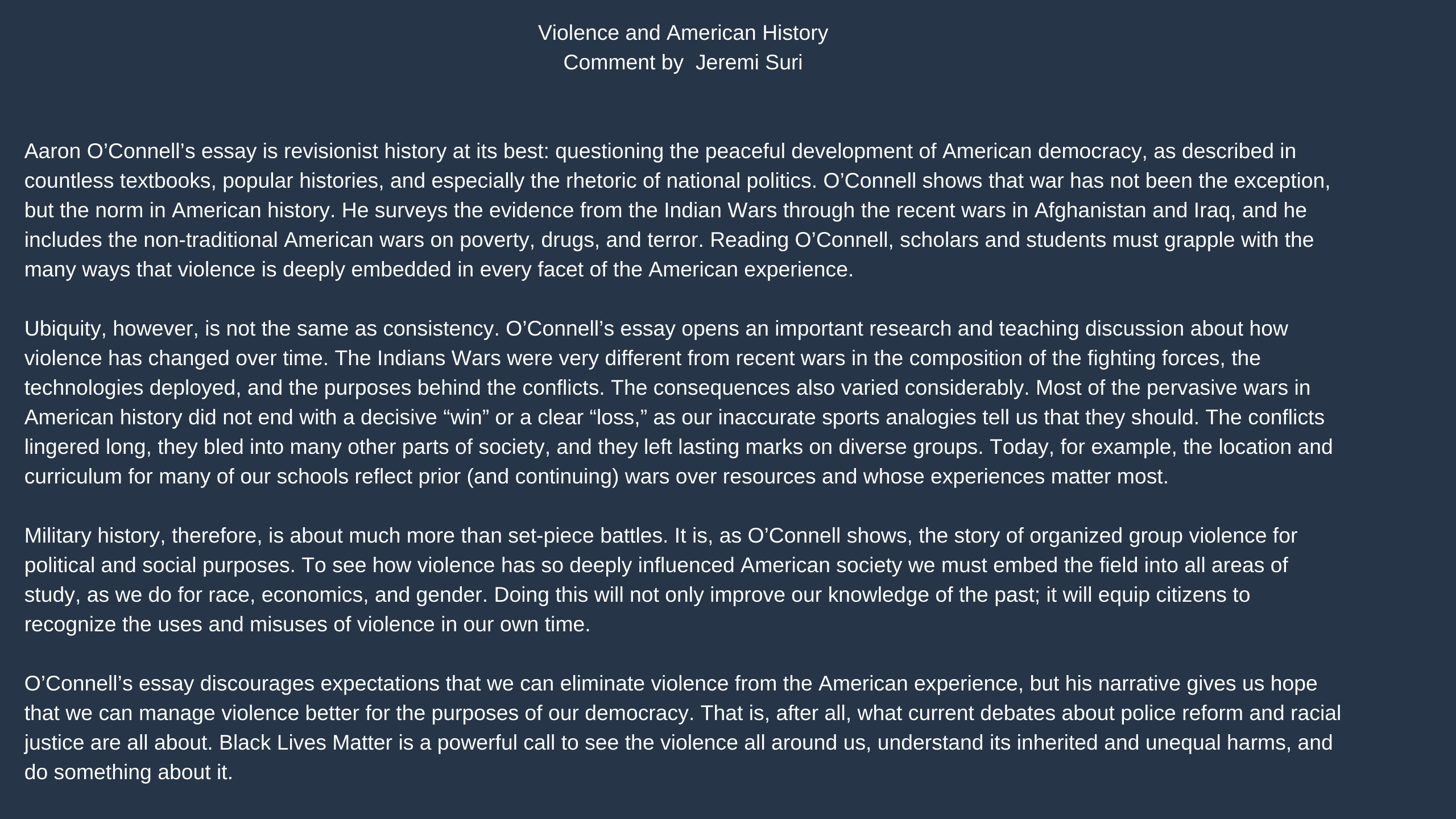 Violence and American History 
Jeremi Suri 
Aaron O’Connell’s essay is revisionist history at its best: questioning the peaceful development of American democracy, as described in countless textbooks, popular histories, and especially the rhetoric of national politics. O’Connell shows that war has not been the exception, but the norm in American history. He surveys the evidence from the Indian Wars through the recent wars in Afghanistan and Iraq, and he includes the non-traditional American wars on poverty, drugs, and terror. Reading O’Connell, scholars and students must grapple with the many ways that violence is deeply embedded in every facet of the American experience. 
Ubiquity, however, is not the same as consistency. O’Connell’s essay opens an important research and teaching discussion about how violence has changed over time. The Indians Wars were very different from recent wars in the composition of the fighting forces, the technologies deployed, and the purposes behind the conflicts. The consequences also varied considerably. Most of the pervasive wars in American history did not end with a decisive “win” or a clear “loss,” as our inaccurate sports analogies tell us that they should. The conflicts lingered long, they bled into many other parts of society, and they left lasting marks on diverse groups. Today, for example, the location and curriculum for many of our schools reflect prior (and continuing) wars over resources and whose experiences matter most.  
Military history, therefore, is about much more than set-piece battles. It is, as O’Connell shows, the story of organized group violence for political and social purposes. To see how violence has so deeply influenced American society we must embed the field into all areas of study, as we do for race, economics, and gender. Doing this will not only improve our knowledge of the past; it will equip citizens to recognize the uses and misuses of violence in our own time.   
O’Connell’s essay discourages expectations that we can eliminate violence from the American experience, but his narrative gives us hope that we can manage violence better for the purposes of our democracy. That is, after all, what current debates about police reform and racial justice are all about. Black Lives Matter is a powerful call to see the violence all around us, understand its inherited and unequal harms, and do something about it.  