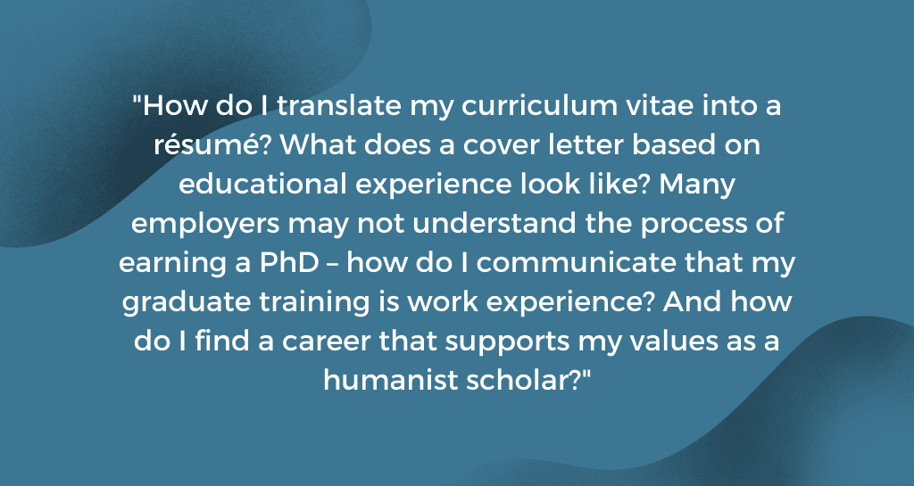 How do I translate my curriculum vitae into a résumé? What does a cover letter based on educational experience look like? Many employers may not understand the process of earning a PhD – how do I communicate that my graduate training is work experience? And how do I find a career that supports my values as a humanist scholar?