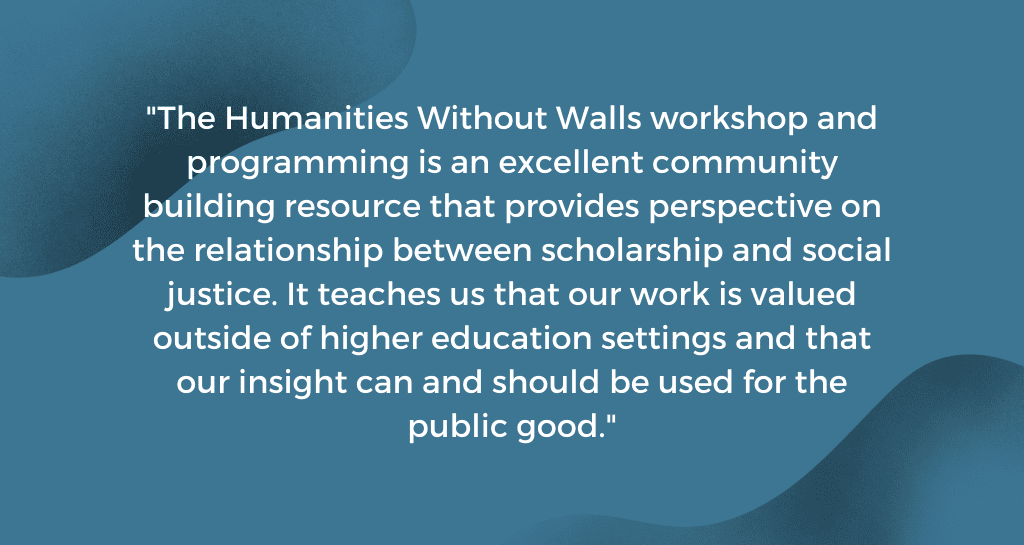 The Humanities Without Walls workshop and programming is an excellent community building resource that provides perspective on the relationship between scholarship and social justice. It teaches us that our work is valued outside of higher education settings and that our insight can and should be used for the public good. 