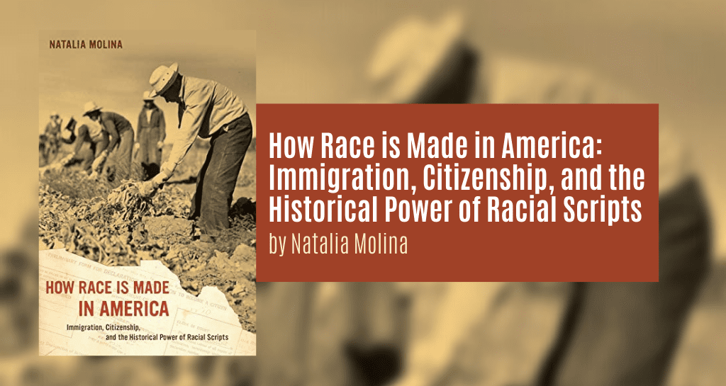 Molina, Natalia. How Race is Made in America: Immigration, Citizenship, and the Historical Power of Racial Scripts. Berkeley: University of California Press, 2014.