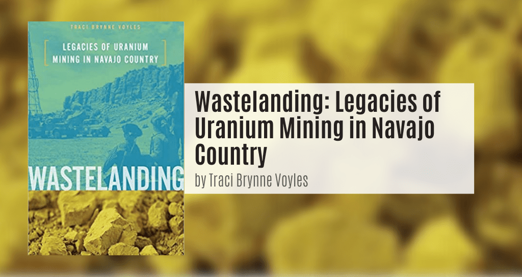 Voyles, Traci Brynne. Wastelanding: Legacies of Uranium Mining in Navajo Country. Minneapolis: University of Minnesota Press, 2015.