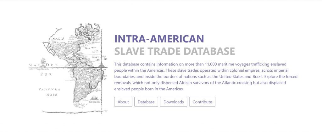 Screenshot of the homepage of the Intra-American Slave Trade Database which reads: This database contains information on more than 11,000 maritime voyages trafficking enslaved people within the Americas. These slave trades operated within colonial empires, across imperial boundaries, and inside the borders of nations such as the United States and Brazil. Explore the forced removals, which not only dispersed African survivors of the Atlantic crossing but also displaced enslaved people born in the Americas.