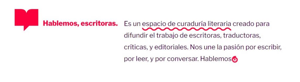 Hablemos, escritoras is a space for literary curatorship, created to share the work of writers, translators, critics, and publishers. Passion for writing, for reading, and for conversing unites us. Let's talk.