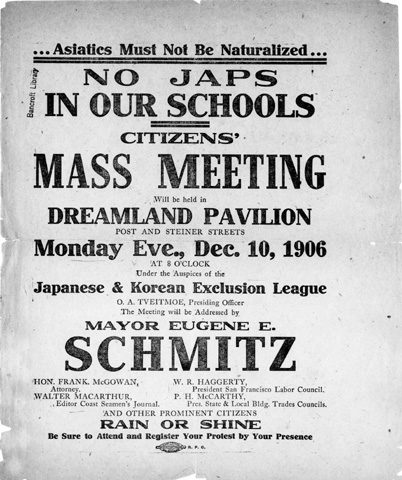 A poster reading as follows: "Asiatics Must Not Be Naturalized -- NO JAPS IN OUR SCHOOLS -- CITIZENS' MASS MEETING Will be held in DREAMLAND PAVILLION POST AND STEINER STREETS Monday Eve., Dec. 10 1906 AT 8 O'CLOCK Under the auspices of the Japanese & Korean Exclusion League, A. TVEITMOE, Presiding Officer The Meeting will be Addressed by MAYOR EUGENE E. SCHMITZ HON. FRANK MCGOWAN, Attorney, WALTER MACARTHUR, Editor Coast Seaman's Journal, W. R. HAGGERTY, President San Francisco Labor Council, P. H. MCCARTHY, Pres. State & Local Bldg. Trades Councils, AND OTHER PROMINENT CITIZENS RAIN OR SHINE Be Sure to Attend and Register Your Protest by Your Presence"
